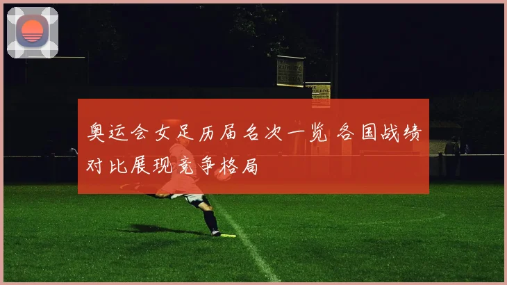 奥运会女足历届名次一览 各国战绩对比展现竞争格局