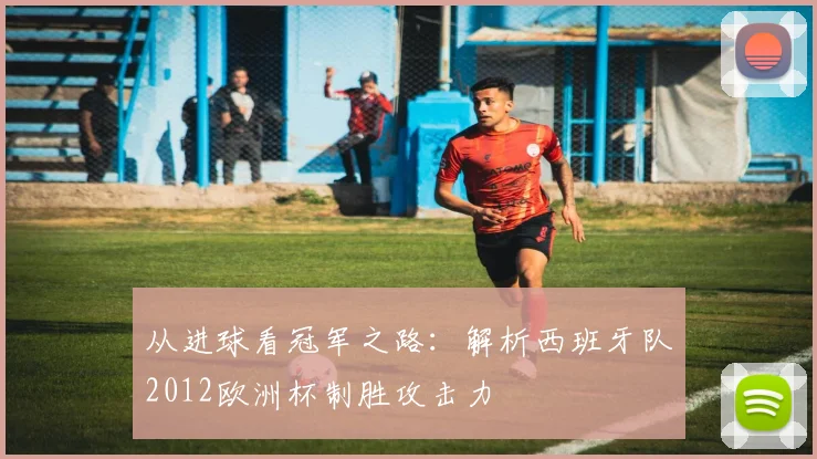 从进球看冠军之路：解析西班牙队2012欧洲杯制胜攻击力