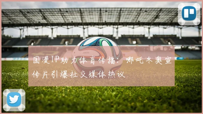 国漫IP助力体育传播：哪吒冬奥宣传片引爆社交媒体热议