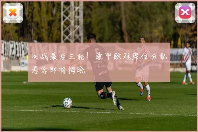 决战最后三轮！意甲欧冠席位分配悬念即将揭晓