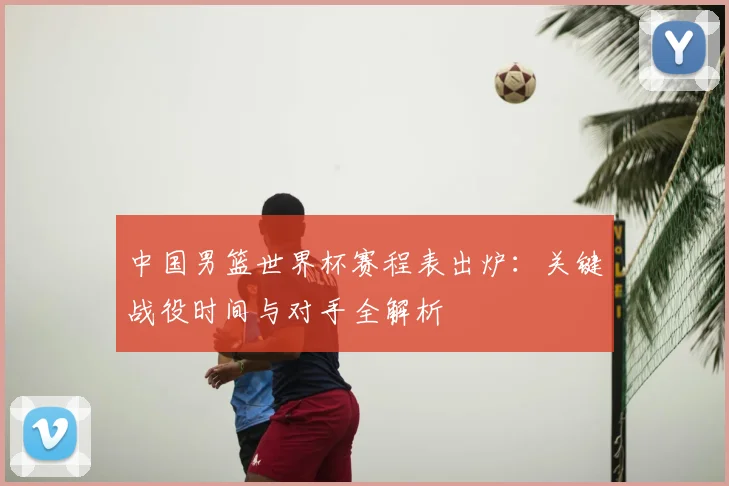 中国男篮世界杯赛程表出炉：关键战役时间与对手全解析