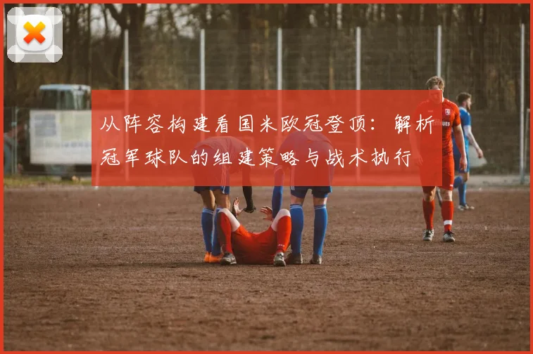 从阵容构建看国米欧冠登顶：解析冠军球队的组建策略与战术执行