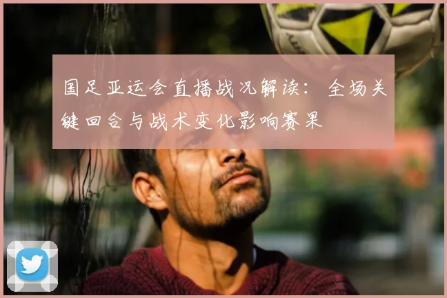 国足亚运会直播战况解读：全场关键回合与战术变化影响赛果