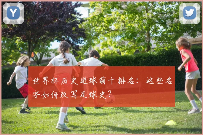 世界杯历史进球前十排名：这些名字如何改写足球史？