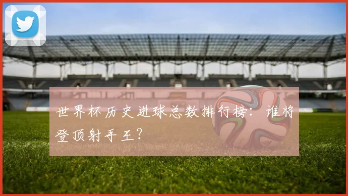 世界杯历史进球总数排行榜：谁将登顶射手王？